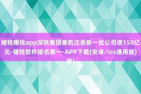 赌钱赚钱app深铁集团奏凯注册新一批公司债150亿元-赌钱软件排名第一-APP下载(安卓/ios通用版)