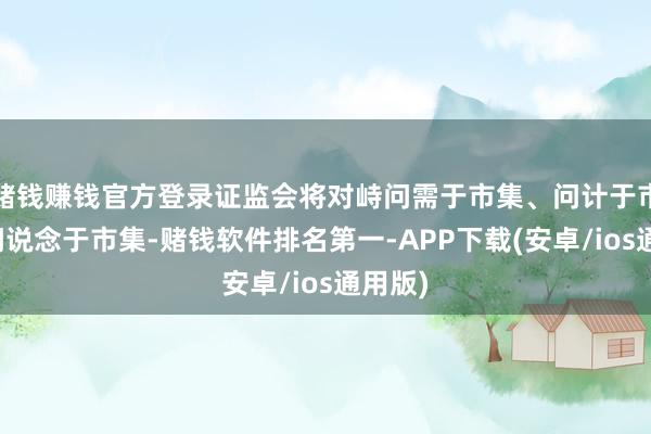 赌钱赚钱官方登录证监会将对峙问需于市集、问计于市集、问说念于市集-赌钱软件排名第一-APP下载(安卓/ios通用版)