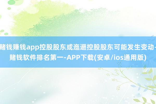 赌钱赚钱app控股股东或迤逦控股股东可能发生变动-赌钱软件排名第一-APP下载(安卓/ios通用版)