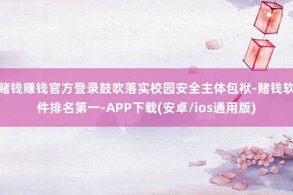 赌钱赚钱官方登录鼓吹落实校园安全主体包袱-赌钱软件排名第一-APP下载(安卓/ios通用版)