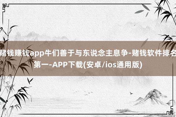赌钱赚钱app牛们善于与东说念主息争-赌钱软件排名第一-APP下载(安卓/ios通用版)