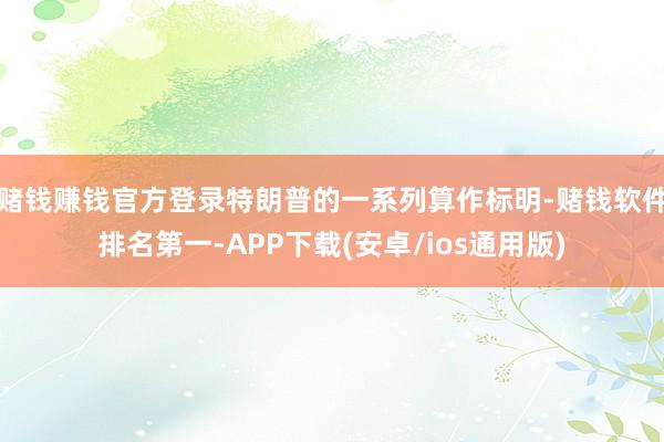 赌钱赚钱官方登录特朗普的一系列算作标明-赌钱软件排名第一-APP下载(安卓/ios通用版)