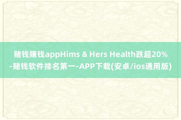 赌钱赚钱appHims & Hers Health跌超20%-赌钱软件排名第一-APP下载(安卓/ios通用版)