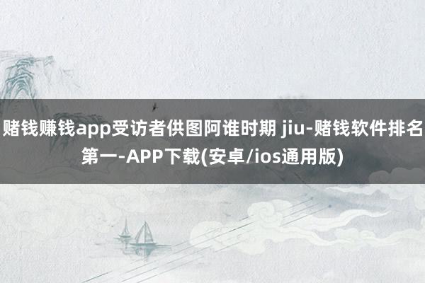 赌钱赚钱app受访者供图阿谁时期 jiu-赌钱软件排名第一-APP下载(安卓/ios通用版)