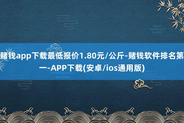 赌钱app下载最低报价1.80元/公斤-赌钱软件排名第一-APP下载(安卓/ios通用版)