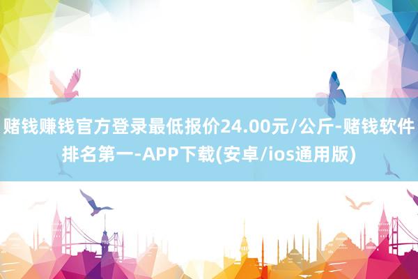 赌钱赚钱官方登录最低报价24.00元/公斤-赌钱软件排名第一-APP下载(安卓/ios通用版)
