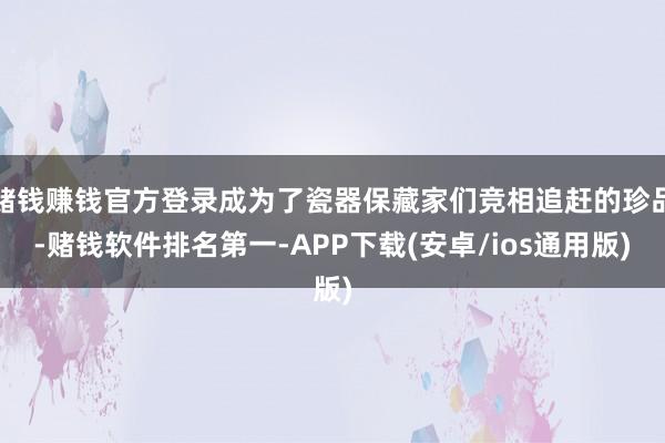 赌钱赚钱官方登录成为了瓷器保藏家们竞相追赶的珍品-赌钱软件排名第一-APP下载(安卓/ios通用版)