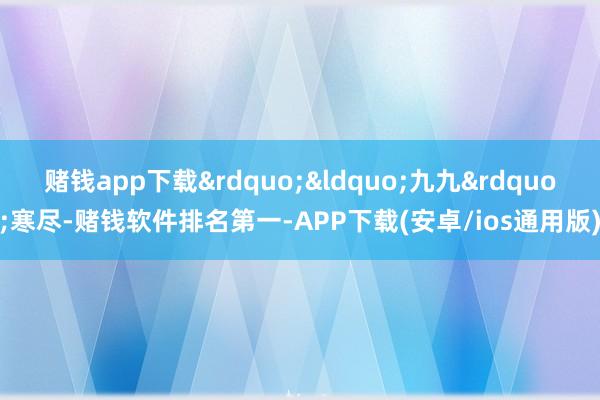 赌钱app下载&rdquo;&ldquo;九九&rdquo;寒尽-赌钱软件排名第一-APP下载(安卓/ios通用版)