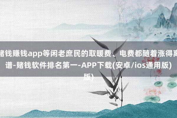 赌钱赚钱app等闲老庶民的取暖费、电费都随着涨得离谱-赌钱软件排名第一-APP下载(安卓/ios通用版)