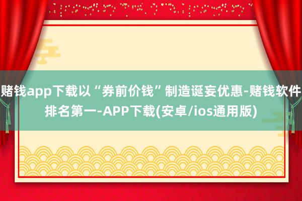 赌钱app下载以“券前价钱”制造诞妄优惠-赌钱软件排名第一-APP下载(安卓/ios通用版)