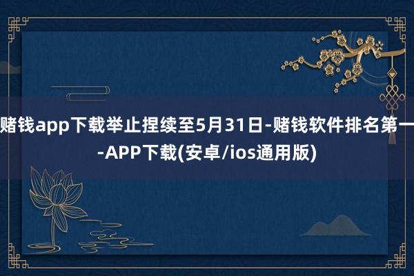 赌钱app下载举止捏续至5月31日-赌钱软件排名第一-APP下载(安卓/ios通用版)
