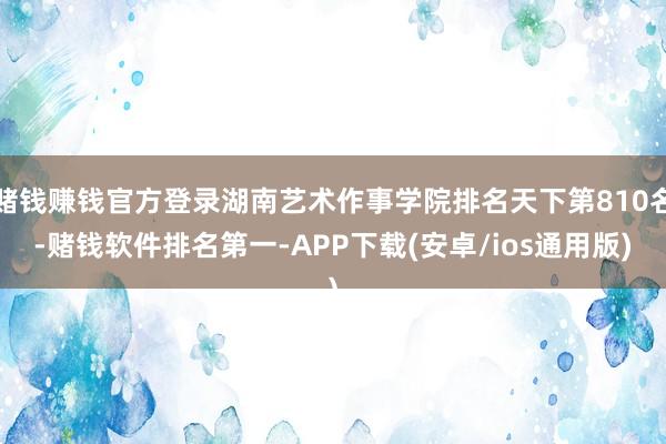 赌钱赚钱官方登录湖南艺术作事学院排名天下第810名-赌钱软件排名第一-APP下载(安卓/ios通用版)