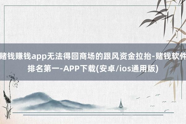 赌钱赚钱app无法得回商场的跟风资金拉抬-赌钱软件排名第一-APP下载(安卓/ios通用版)