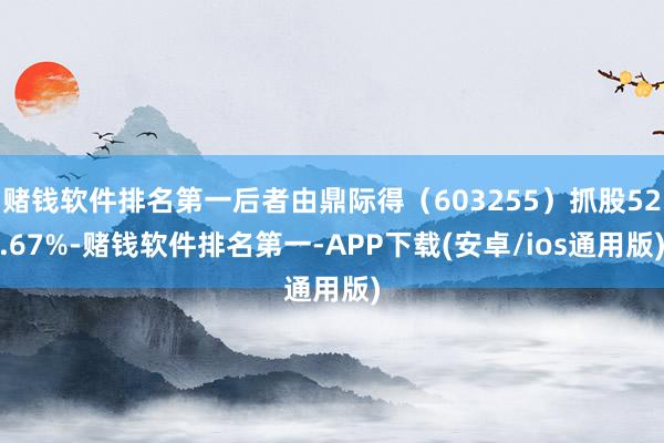 赌钱软件排名第一后者由鼎际得(603255)抓股52.67%-赌钱软件排名第一-APP下载(安卓/ios通用版)