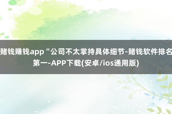 赌钱赚钱app“公司不太掌持具体细节-赌钱软件排名第一-APP下载(安卓/ios通用版)