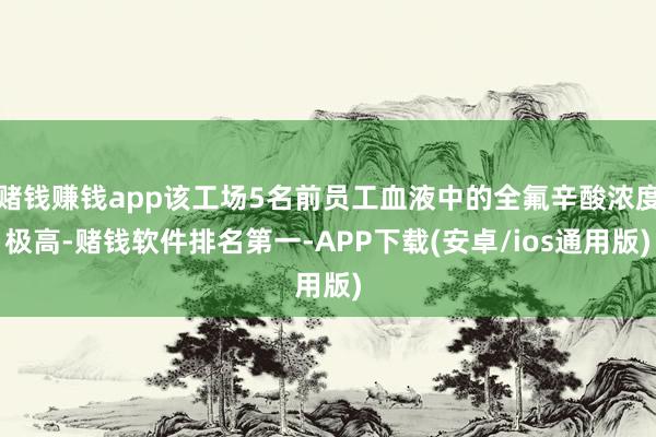 赌钱赚钱app该工场5名前员工血液中的全氟辛酸浓度极高-赌钱软件排名第一-APP下载(安卓/ios通用版)
