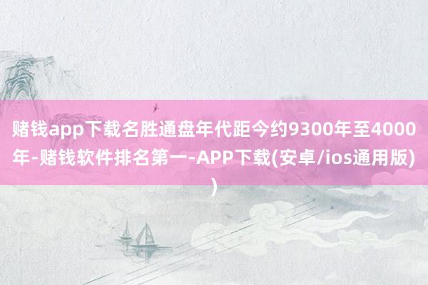 赌钱app下载名胜通盘年代距今约9300年至4000年-赌钱软件排名第一-APP下载(安卓/ios通用版)