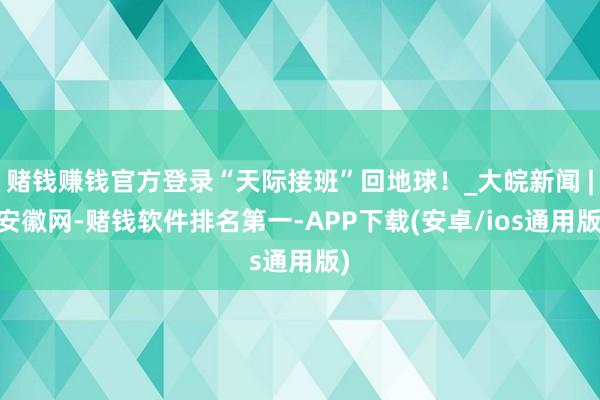 赌钱赚钱官方登录“天际接班”回地球！_大皖新闻 | 安徽网-赌钱软件排名第一-APP下载(安卓/ios通用版)