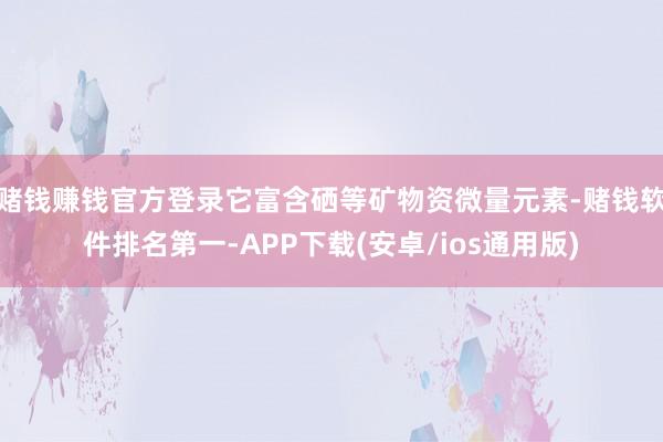 赌钱赚钱官方登录它富含硒等矿物资微量元素-赌钱软件排名第一-APP下载(安卓/ios通用版)