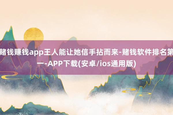 赌钱赚钱app王人能让她信手拈而来-赌钱软件排名第一-APP下载(安卓/ios通用版)