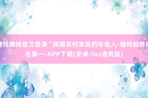 赌钱赚钱官方登录“闲居农村家庭的年收入-赌钱软件排名第一-APP下载(安卓/ios通用版)