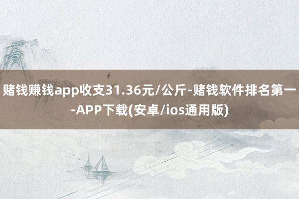 赌钱赚钱app收支31.36元/公斤-赌钱软件排名第一-APP下载(安卓/ios通用版)