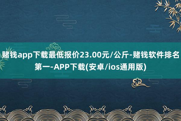 赌钱app下载最低报价23.00元/公斤-赌钱软件排名第一-APP下载(安卓/ios通用版)