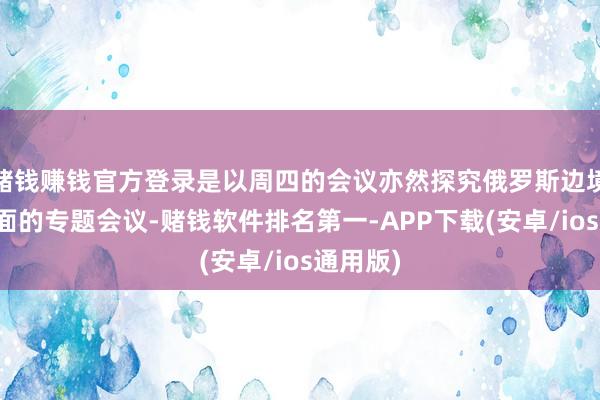 赌钱赚钱官方登录是以周四的会议亦然探究俄罗斯边境地区场面的专题会议-赌钱软件排名第一-APP下载(安卓/ios通用版)