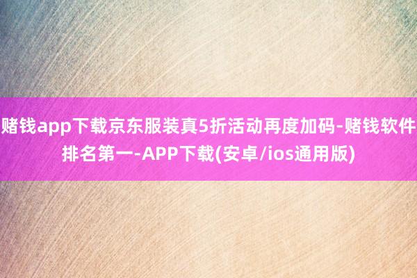 赌钱app下载京东服装真5折活动再度加码-赌钱软件排名第一-APP下载(安卓/ios通用版)