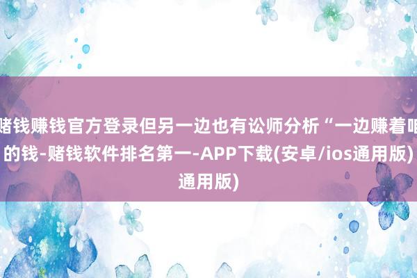 赌钱赚钱官方登录但另一边也有讼师分析“一边赚着咱的钱-赌钱软件排名第一-APP下载(安卓/ios通用版)