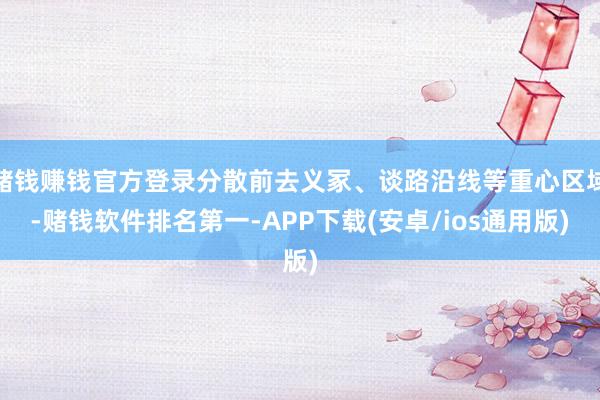 赌钱赚钱官方登录分散前去义冢、谈路沿线等重心区域-赌钱软件排名第一-APP下载(安卓/ios通用版)