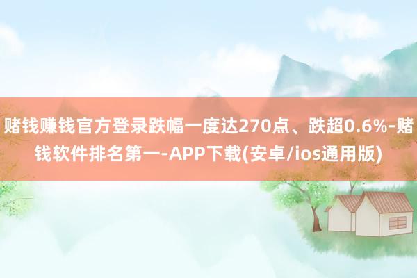 赌钱赚钱官方登录跌幅一度达270点、跌超0.6%-赌钱软件排名第一-APP下载(安卓/ios通用版)