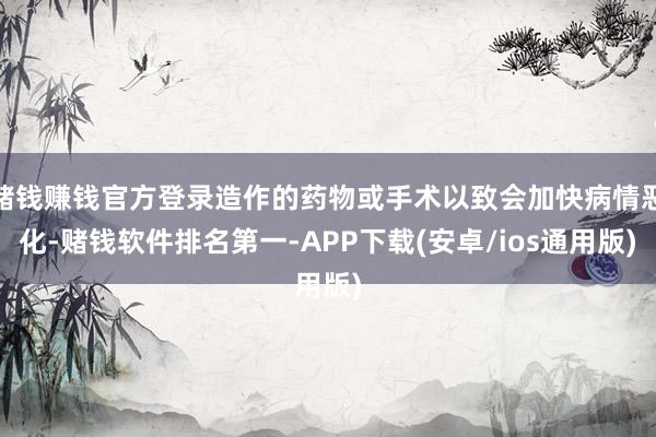赌钱赚钱官方登录造作的药物或手术以致会加快病情恶化-赌钱软件排名第一-APP下载(安卓/ios通用版)