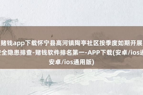 赌钱app下载怀宁县高河镇陶亭社区按季度如期开展消防安全隐患排查-赌钱软件排名第一-APP下载(安卓/ios通用版)