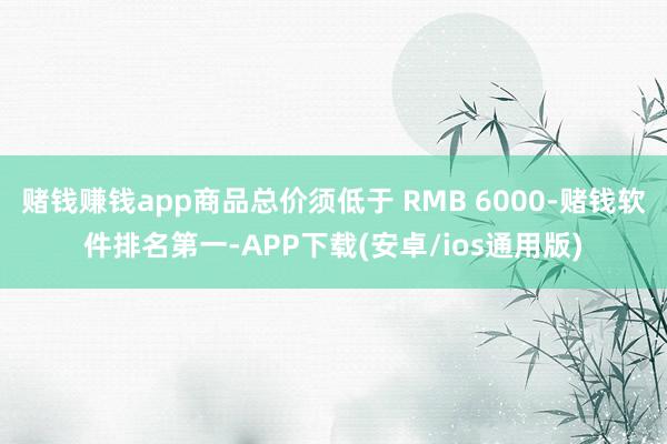 赌钱赚钱app商品总价须低于 RMB 6000-赌钱软件排名第一-APP下载(安卓/ios通用版)
