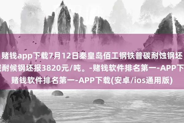 赌钱app下载7月12日秦皇岛佰工钢铁普碳耐蚀钢坯报3520元/吨；普碳耐候钢坯报3820元/吨。-赌钱软件排名第一-APP下载(安卓/ios通用版)