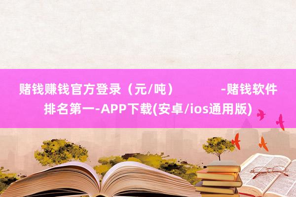 赌钱赚钱官方登录（元/吨）            -赌钱软件排名第一-APP下载(安卓/ios通用版)