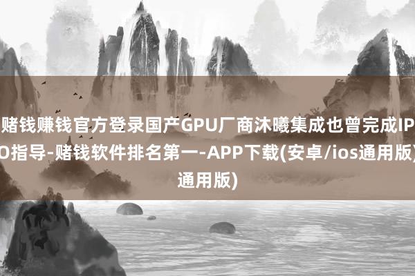 赌钱赚钱官方登录国产GPU厂商沐曦集成也曾完成IPO指导-赌钱软件排名第一-APP下载(安卓/ios通用版)