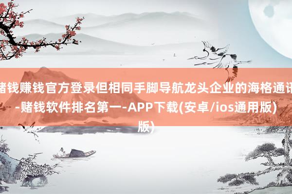 赌钱赚钱官方登录但相同手脚导航龙头企业的海格通讯-赌钱软件排名第一-APP下载(安卓/ios通用版)