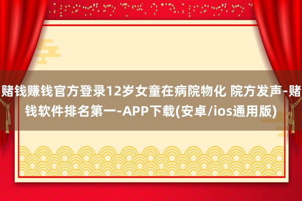 赌钱赚钱官方登录12岁女童在病院物化 院方发声-赌钱软件排名第一-APP下载(安卓/ios通用版)