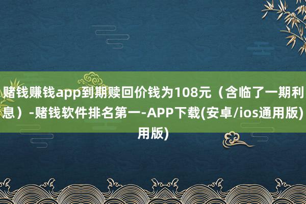 赌钱赚钱app到期赎回价钱为108元(含临了一期利息)-赌钱软件排名第一-APP下载(安卓/ios通用版)