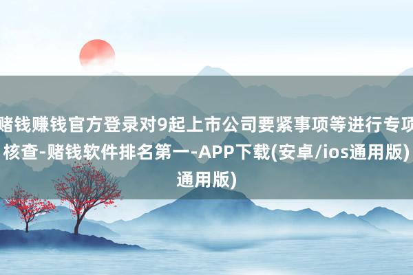 赌钱赚钱官方登录对9起上市公司要紧事项等进行专项核查-赌钱软件排名第一-APP下载(安卓/ios通用版)