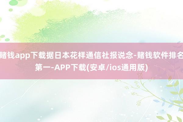赌钱app下载据日本花样通信社报说念-赌钱软件排名第一-APP下载(安卓/ios通用版)