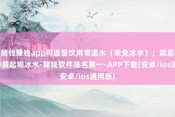 赌钱赚钱app可适量饮用常温水（幸免冰水）；禁忌：切勿晨起喝冰水-赌钱软件排名第一-APP下载(安卓/ios通用版)