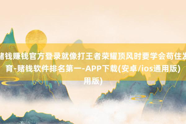 赌钱赚钱官方登录就像打王者荣耀顶风时要学会苟住发育-赌钱软件排名第一-APP下载(安卓/ios通用版)