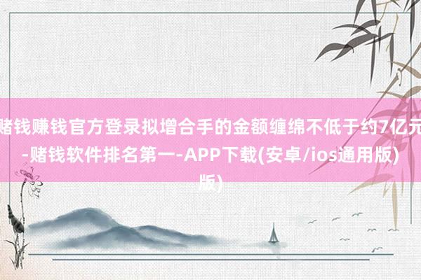 赌钱赚钱官方登录拟增合手的金额缠绵不低于约7亿元-赌钱软件排名第一-APP下载(安卓/ios通用版)