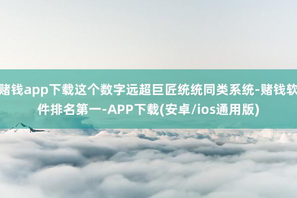 赌钱app下载这个数字远超巨匠统统同类系统-赌钱软件排名第一-APP下载(安卓/ios通用版)