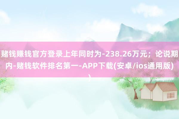 赌钱赚钱官方登录上年同时为-238.26万元；论说期内-赌钱软件排名第一-APP下载(安卓/ios通用版)