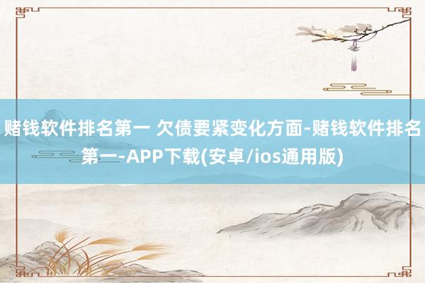 赌钱软件排名第一 　　欠债要紧变化方面-赌钱软件排名第一-APP下载(安卓/ios通用版)