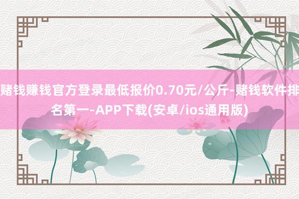 赌钱赚钱官方登录最低报价0.70元/公斤-赌钱软件排名第一-APP下载(安卓/ios通用版)